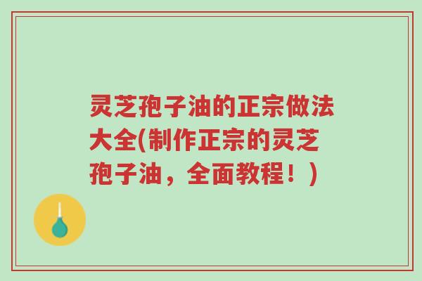 灵芝孢子油的正宗做法大全(制作正宗的灵芝孢子油，全面教程！)-第1张图片-超越