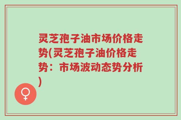 灵芝孢子油市场价格走势(灵芝孢子油价格走势:市场波动态势分析)-第1张图片-超越 灵芝孢子油市场价格走势(灵芝孢子油价格走势:市场波动态势分析)-第1张图片-超越