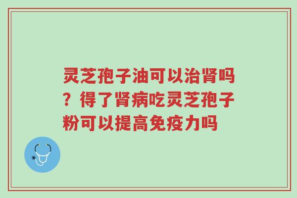 灵芝孢子油可以治肾吗？得了肾病吃灵芝孢子粉可以提高免疫力吗-第1张图片-超越