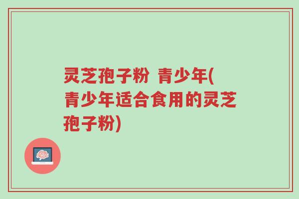灵芝孢子粉 青少年(青少年适合食用的灵芝孢子粉)-第1张图片-超越 灵芝孢子粉 青少年(青少年适合食用的灵芝孢子粉)-第1张图片-超越