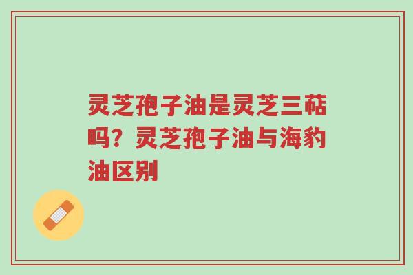 灵芝孢子油是灵芝三萜吗?灵芝孢子油与海豹油区别-第1张图片-超越 灵芝孢子油是灵芝三萜吗?灵芝孢子油与海豹油区别-第1张图片-超越