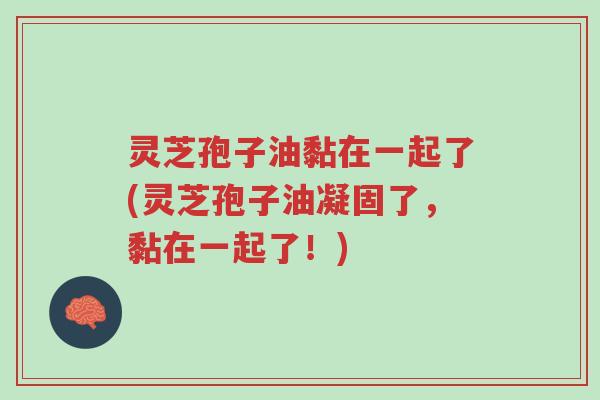 灵芝孢子油黏在一起了(灵芝孢子油凝固了,黏在一起了!)-第1张图片-超越 灵芝孢子油黏在一起了(灵芝孢子油凝固了,黏在一起了!)-第1张图片-超越