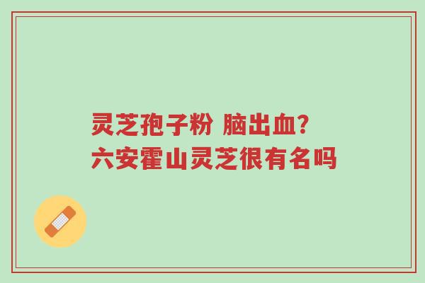 灵芝孢子粉 脑出血？六安霍山灵芝很有名吗-第1张图片-超越