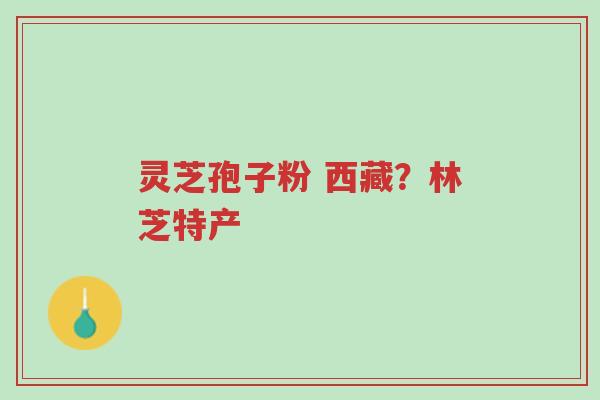 灵芝孢子粉 西藏？林芝特产-第1张图片-超越