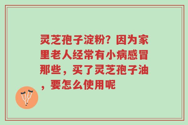 灵芝孢子淀粉?因为家里老人经常有小病感冒那些,买了灵芝孢子油,要怎么使用呢-第1张图片-超越 灵芝孢子淀粉?因为家里老人经常有小病感冒那些,买了灵芝孢子油,要怎么使用呢-第1张图片-超越