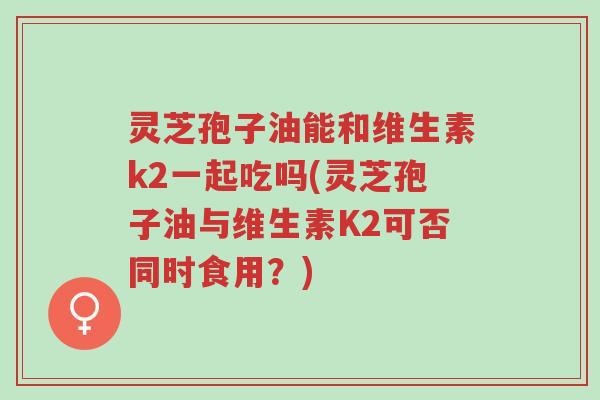 灵芝孢子油能和维生素k2一起吃吗(灵芝孢子油与维生素K2可否同时食用?)-第1张图片-超越 灵芝孢子油能和维生素k2一起吃吗(灵芝孢子油与维生素K2可否同时食用?)-第1张图片-超越