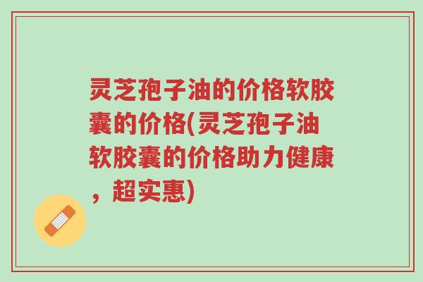灵芝孢子油的价格软胶囊的价格(灵芝孢子油软胶囊的价格助力健康,超实惠)-第1张图片-超越 灵芝孢子油的价格软胶囊的价格(灵芝孢子油软胶囊的价格助力健康,超实惠)-第1张图片-超越