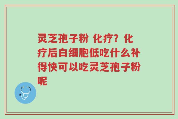灵芝孢子粉 化疗?化疗后白细胞低吃什么补得快可以吃灵芝孢子粉呢-第1张图片-超越 灵芝孢子粉 化疗?化疗后白细胞低吃什么补得快可以吃灵芝孢子粉呢-第1张图片-超越