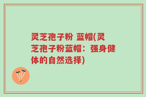 灵芝孢子粉 蓝帽(灵芝孢子粉蓝帽:强身健体的自然选择)-第1张图片-超越 灵芝孢子粉 蓝帽(灵芝孢子粉蓝帽:强身健体的自然选择)-第1张图片-超越