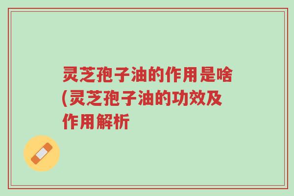 灵芝孢子油的作用是啥(灵芝孢子油的功效及作用解析-第1张图片-超越 灵芝孢子油的作用是啥(灵芝孢子油的功效及作用解析-第1张图片-超越