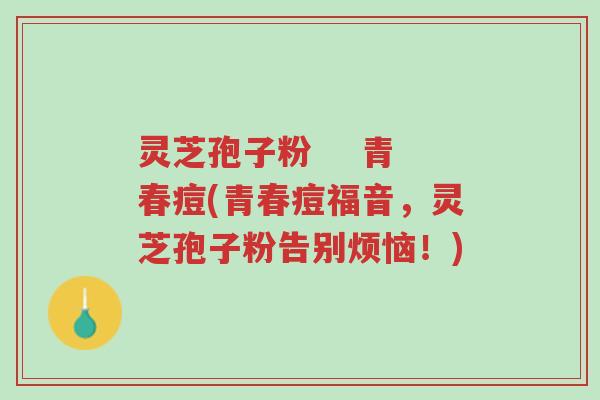 灵芝孢子粉 青春痘(青春痘福音,灵芝孢子粉告别烦恼!)-第1张图片-超越 灵芝孢子粉 青春痘(青春痘福音,灵芝孢子粉告别烦恼!)-第1张图片-超越
