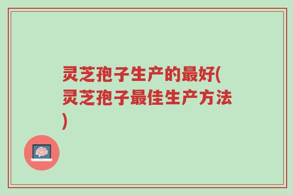 灵芝孢子生产的最好(灵芝孢子最佳生产方法)-第1张图片-超越 灵芝孢子生产的最好(灵芝孢子最佳生产方法)-第1张图片-超越