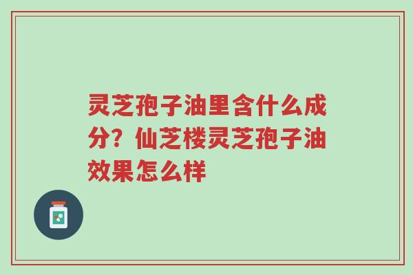 灵芝孢子油里含什么成分？仙芝楼灵芝孢子油效果怎么样-第1张图片-超越