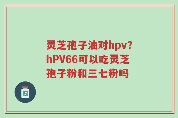 灵芝孢子油对hpv？hPV66可以吃灵芝孢子粉和三七粉吗-第1张图片-超越