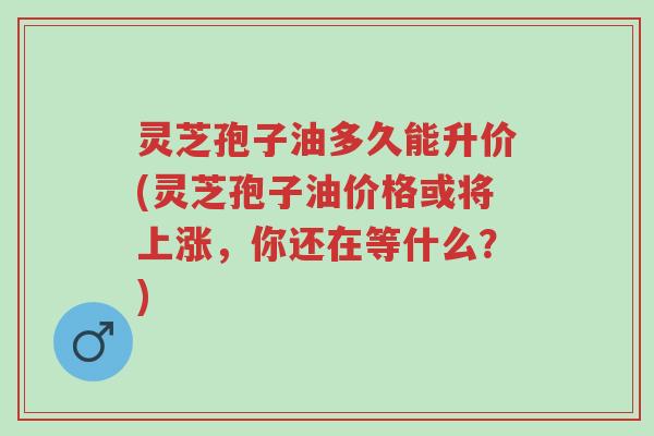 灵芝孢子油多久能升价(灵芝孢子油价格或将上涨,你还在等什么?)-第1张图片-超越 灵芝孢子油多久能升价(灵芝孢子油价格或将上涨,你还在等什么?)-第1张图片-超越