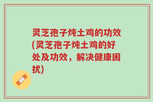 灵芝孢子炖土鸡的功效(灵芝孢子炖土鸡的好处及功效,解决健康困扰)-第1张图片-超越 灵芝孢子炖土鸡的功效(灵芝孢子炖土鸡的好处及功效,解决健康困扰)-第1张图片-超越
