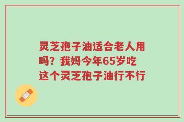 灵芝孢子油适合老人用吗?我妈今年65岁吃这个灵芝孢子油行不行-第1张图片-超越 灵芝孢子油适合老人用吗?我妈今年65岁吃这个灵芝孢子油行不行-第1张图片-超越