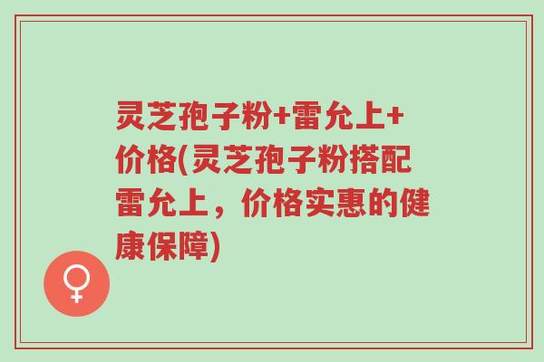 灵芝孢子粉+雷允上+价格(灵芝孢子粉搭配雷允上，价格实惠的健康保障)-第1张图片-超越