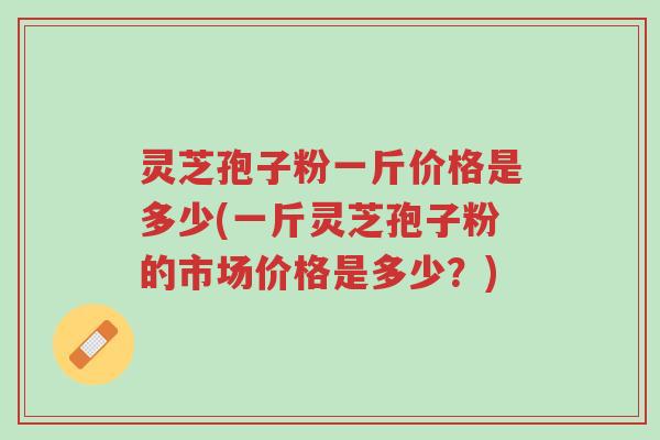 灵芝孢子粉一斤价格是多少(一斤灵芝孢子粉的市场价格是多少？)-第1张图片-超越