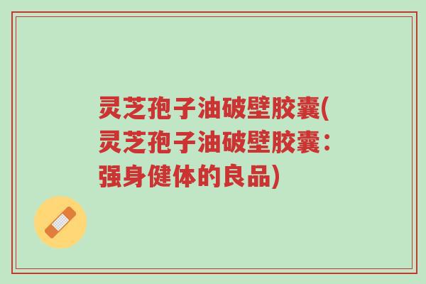 灵芝孢子油破壁胶囊(灵芝孢子油破壁胶囊：强身健体的良品)-第1张图片-超越