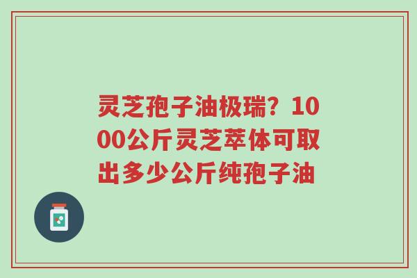 灵芝孢子油极瑞？1000公斤灵芝萃体可取出多少公斤纯孢子油-第1张图片-超越