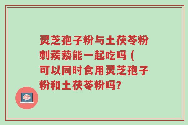 灵芝孢子粉与土茯苓粉刺蒺藜能一起吃吗 (可以同时食用灵芝孢子粉和土茯苓粉吗？-第1张图片-超越