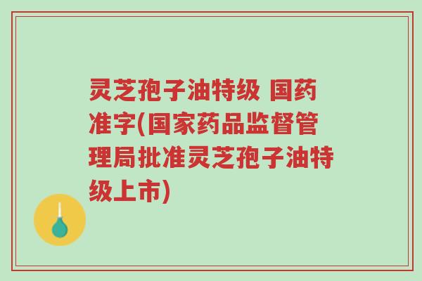 灵芝孢子油特级 国药准字(国家药品监督管理局批准灵芝孢子油特级上市)-第1张图片-超越