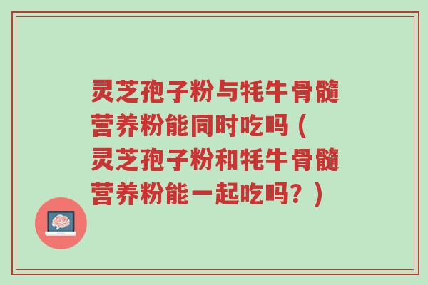 灵芝孢子粉与牦牛骨髓营养粉能同时吃吗 (灵芝孢子粉和牦牛骨髓营养粉能一起吃吗?)-第1张图片-超越 灵芝孢子粉与牦牛骨髓营养粉能同时吃吗 (灵芝孢子粉和牦牛骨髓营养粉能一起吃吗?)-第1张图片-超越