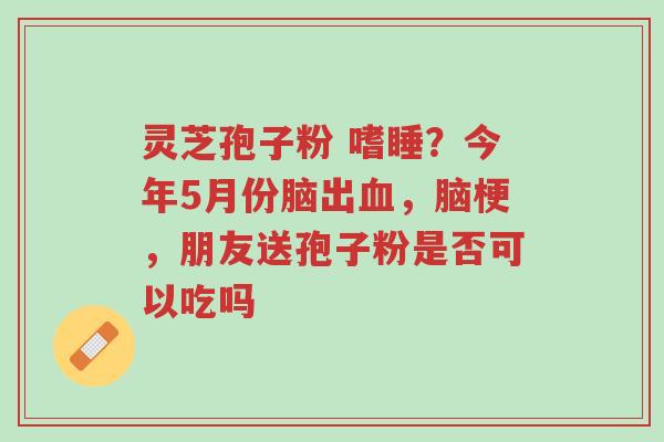 灵芝孢子粉 嗜睡?今年5月份脑出血,脑梗,朋友送孢子粉是否可以吃吗-第1张图片-超越 灵芝孢子粉 嗜睡?今年5月份脑出血,脑梗,朋友送孢子粉是否可以吃吗-第1张图片-超越