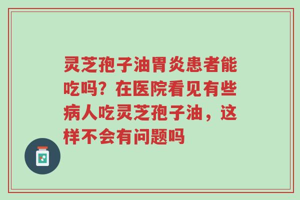 灵芝孢子油胃炎患者能吃吗?在医院看见有些病人吃灵芝孢子油,这样不会有问题吗-第1张图片-超越 灵芝孢子油胃炎患者能吃吗?在医院看见有些病人吃灵芝孢子油,这样不会有问题吗-第1张图片-超越