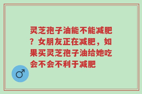 灵芝孢子油能不能减肥?女朋友正在减肥,如果买灵芝孢子油给她吃会不会不利于减肥-第1张图片-超越 灵芝孢子油能不能减肥?女朋友正在减肥,如果买灵芝孢子油给她吃会不会不利于减肥-第1张图片-超越