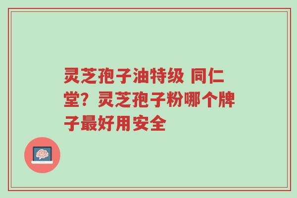灵芝孢子油特级 同仁堂？灵芝孢子粉哪个牌子最好用安全-第1张图片-超越