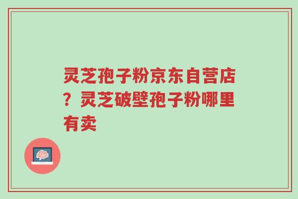 灵芝孢子粉京东自营店?灵芝破壁孢子粉哪里有卖-第1张图片-超越 灵芝孢子粉京东自营店?灵芝破壁孢子粉哪里有卖-第1张图片-超越