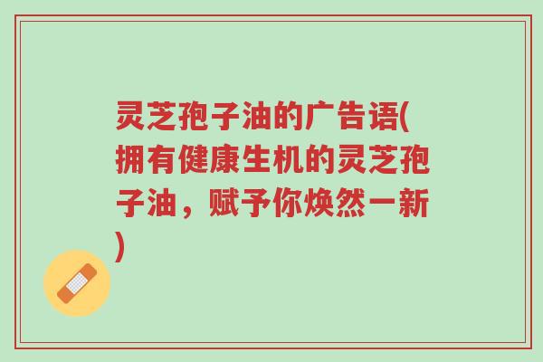 灵芝孢子油的广告语(拥有健康生机的灵芝孢子油,赋予你焕然一新)-第1张图片-超越 灵芝孢子油的广告语(拥有健康生机的灵芝孢子油,赋予你焕然一新)-第1张图片-超越