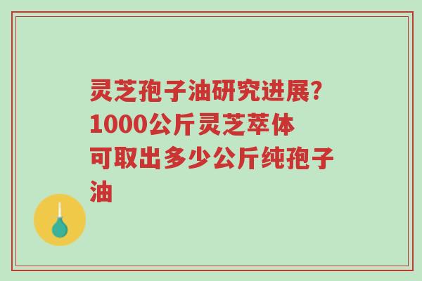 灵芝孢子油研究进展？1000公斤灵芝萃体可取出多少公斤纯孢子油-第1张图片-超越