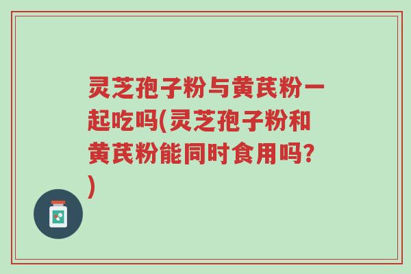 灵芝孢子粉与黄芪粉一起吃吗(灵芝孢子粉和黄芪粉能同时食用吗?)-第1张图片-超越 灵芝孢子粉与黄芪粉一起吃吗(灵芝孢子粉和黄芪粉能同时食用吗?)-第1张图片-超越