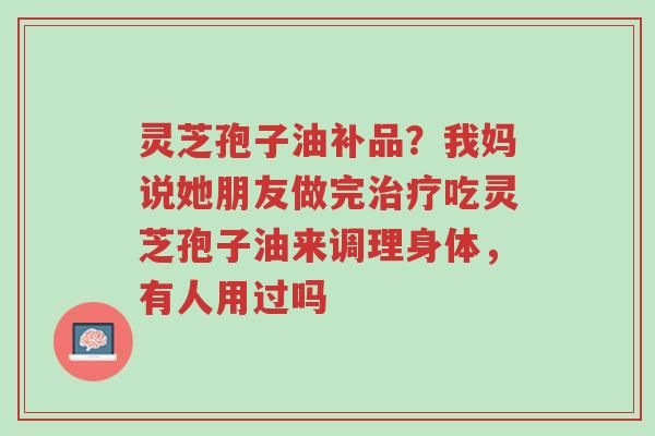 灵芝孢子油补品？我妈说她朋友做完治疗吃灵芝孢子油来调理身体，有人用过吗-第1张图片-超越