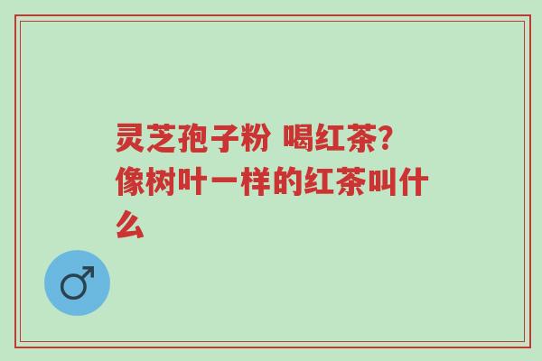 灵芝孢子粉 喝红茶?像树叶一样的红茶叫什么-第1张图片-超越 灵芝孢子粉 喝红茶?像树叶一样的红茶叫什么-第1张图片-超越