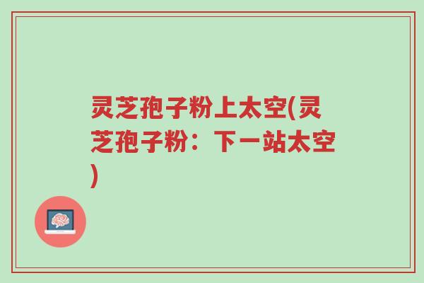 灵芝孢子粉上太空(灵芝孢子粉:下一站太空)-第1张图片-超越 灵芝孢子粉上太空(灵芝孢子粉:下一站太空)-第1张图片-超越