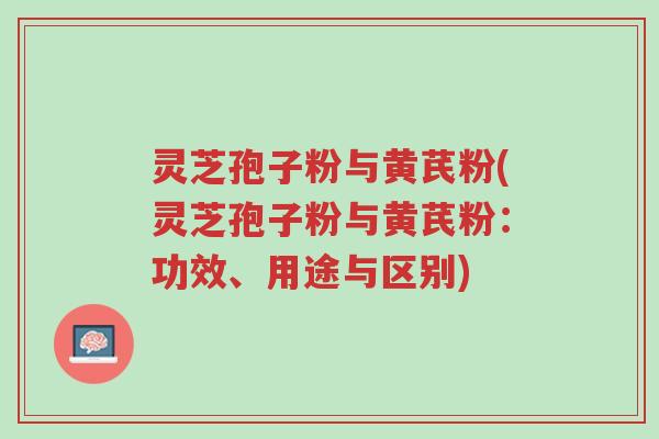 灵芝孢子粉与黄芪粉(灵芝孢子粉与黄芪粉：功效、用途与区别)-第1张图片-超越
