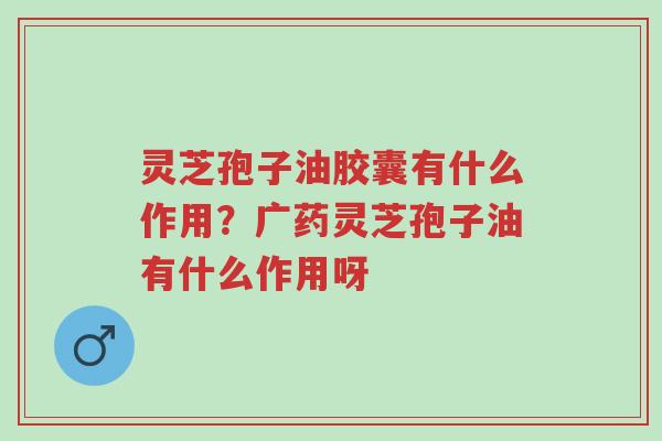灵芝孢子油胶囊有什么作用？广药灵芝孢子油有什么作用呀-第1张图片-超越