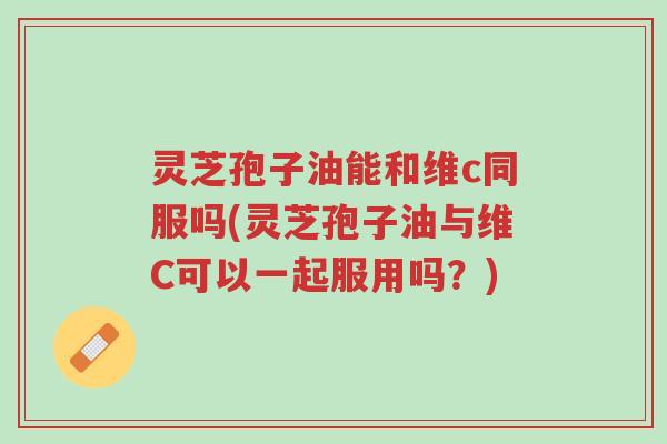 灵芝孢子油能和维c同服吗(灵芝孢子油与维C可以一起服用吗?)-第1张图片-超越 灵芝孢子油能和维c同服吗(灵芝孢子油与维C可以一起服用吗?)-第1张图片-超越