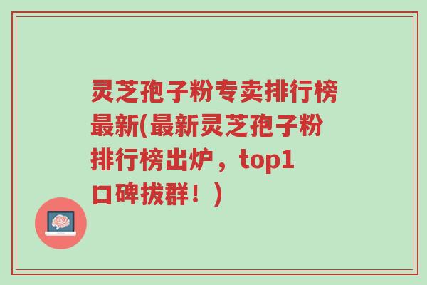 灵芝孢子粉专卖排行榜最新(最新灵芝孢子粉排行榜出炉,top1口碑拔群!)-第1张图片-超越 灵芝孢子粉专卖排行榜最新(最新灵芝孢子粉排行榜出炉,top1口碑拔群!)-第1张图片-超越