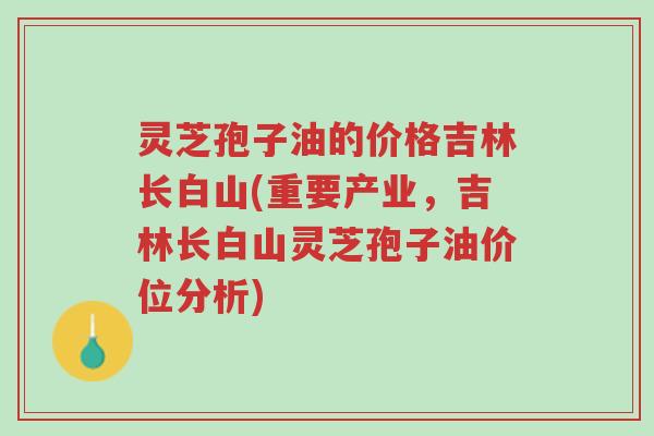 灵芝孢子油的价格吉林长白山(重要产业,吉林长白山灵芝孢子油价位分析)-第1张图片-超越 灵芝孢子油的价格吉林长白山(重要产业,吉林长白山灵芝孢子油价位分析)-第1张图片-超越