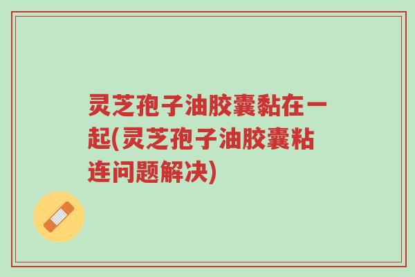 灵芝孢子油胶囊黏在一起(灵芝孢子油胶囊粘连问题解决)-第1张图片-超越 灵芝孢子油胶囊黏在一起(灵芝孢子油胶囊粘连问题解决)-第1张图片-超越