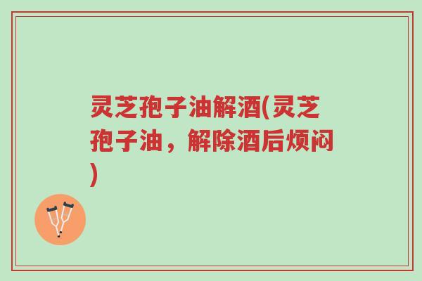灵芝孢子油解酒(灵芝孢子油，解除酒后烦闷)-第1张图片-超越
