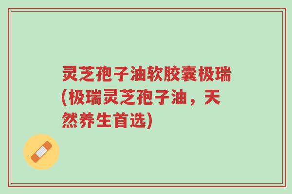 灵芝孢子油软胶囊极瑞(极瑞灵芝孢子油,天然养生首选)-第1张图片-超越 灵芝孢子油软胶囊极瑞(极瑞灵芝孢子油,天然养生首选)-第1张图片-超越