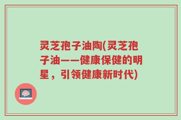 灵芝孢子油陶(灵芝孢子油——健康保健的明星,引领健康新时代)-第1张图片-超越 灵芝孢子油陶(灵芝孢子油——健康保健的明星,引领健康新时代)-第1张图片-超越