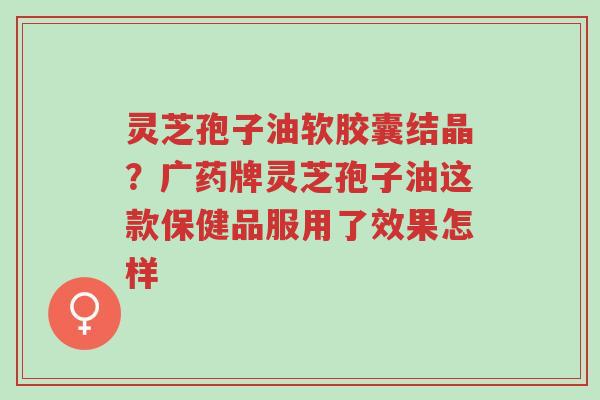 灵芝孢子油软胶囊结晶?广药牌灵芝孢子油这款保健品服用了效果怎样-第1张图片-超越 灵芝孢子油软胶囊结晶?广药牌灵芝孢子油这款保健品服用了效果怎样-第1张图片-超越