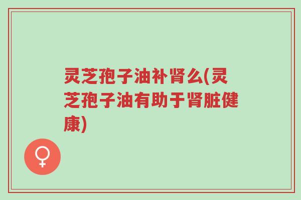 灵芝孢子油补肾么(灵芝孢子油有助于肾脏健康)-第1张图片-超越 灵芝孢子油补肾么(灵芝孢子油有助于肾脏健康)-第1张图片-超越